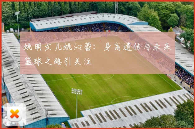 姚明女儿姚沁蕾：身高遗传与未来篮球之路引关注