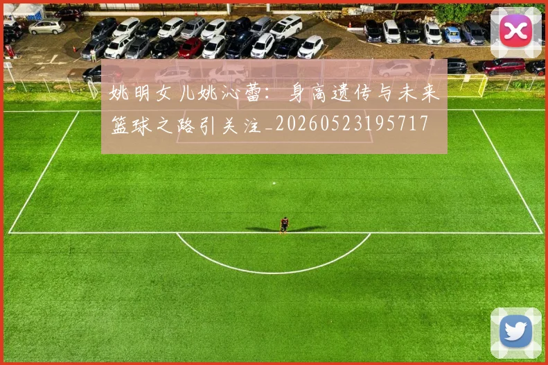 姚明女儿姚沁蕾：身高遗传与未来篮球之路引关注_20260523195717