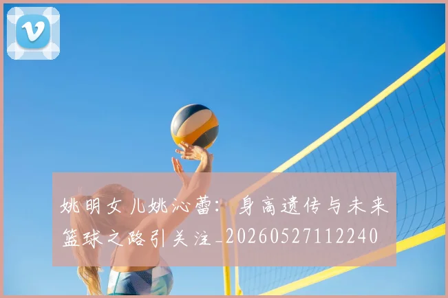 姚明女儿姚沁蕾：身高遗传与未来篮球之路引关注_20260527112240