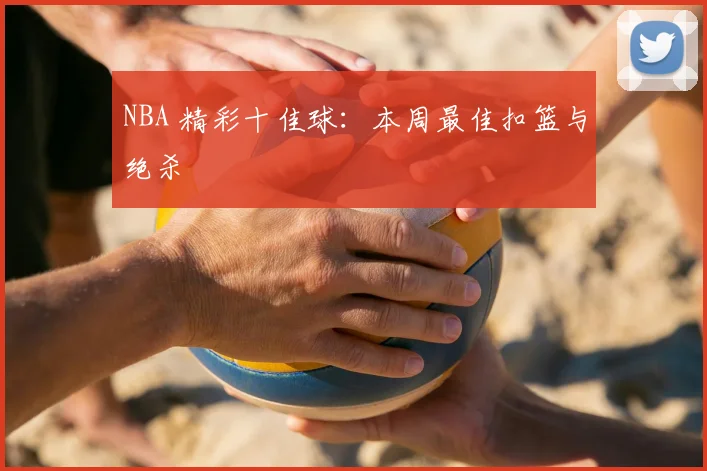 NBA 精彩十佳球：本周最佳扣篮与绝杀
