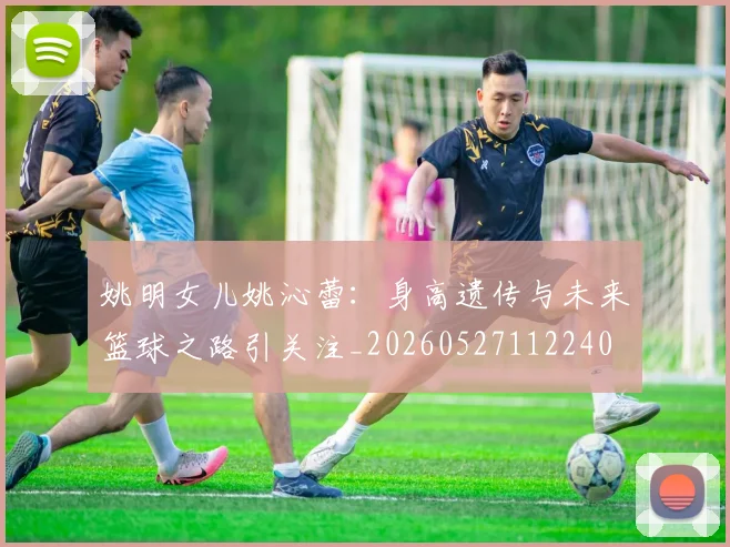 姚明女儿姚沁蕾：身高遗传与未来篮球之路引关注_20260527112240