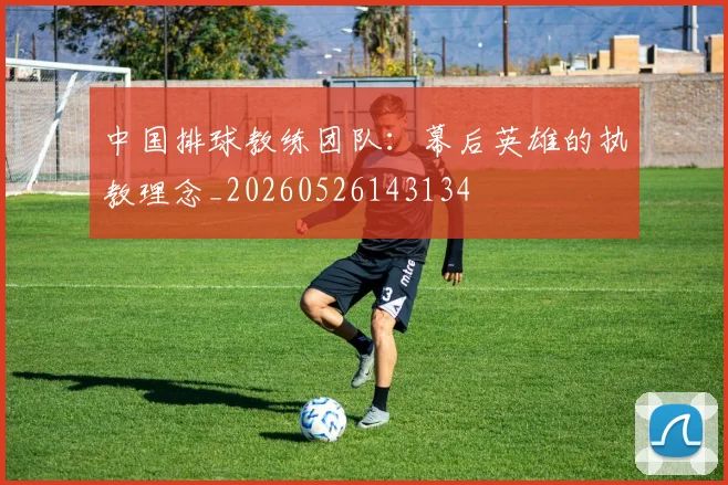 中国排球教练团队:幕后英雄的执教理念_20260526143134