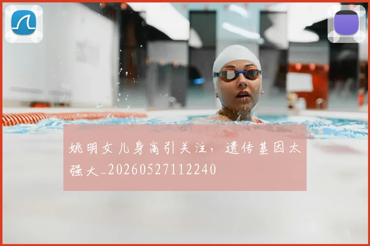 姚明女儿身高引关注，遗传基因太强大_20260527112240