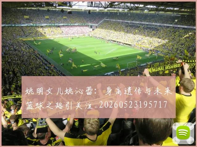 姚明女儿姚沁蕾:身高遗传与未来篮球之路引关注_20260523195717