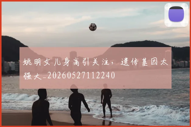 姚明女儿身高引关注，遗传基因太强大_20260527112240