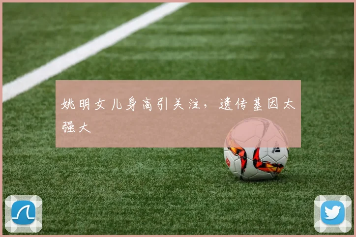 姚明女儿身高引关注,遗传基因太强大